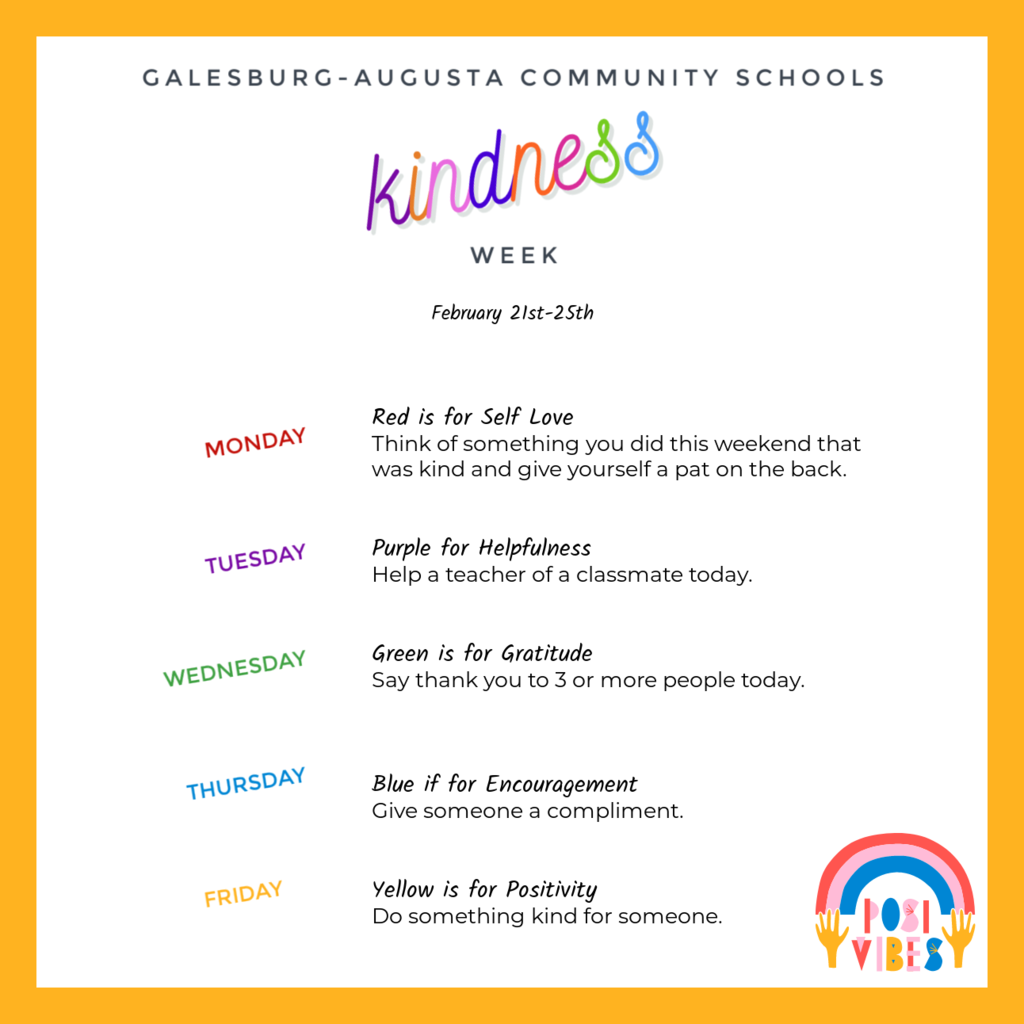 Next week is Kindness Week at Galesburg-Augusta Community Schools! Each day we will wear a color to represent a different way to be kind.   February 21st: Red is for Self Love: Think of something you did this weekend that was kind and give yourself a pat on the back.  February 22nd: Purple for Helpfulness: Help a teacher of a classmate today.  February 23rd: Green is for Gratitude: Say thank you to 3 or more people today  February 24th: Blue if for Encouragement: Give someone a compliment.  February 25th: Yellow is for positivity: Do something kind for someone.